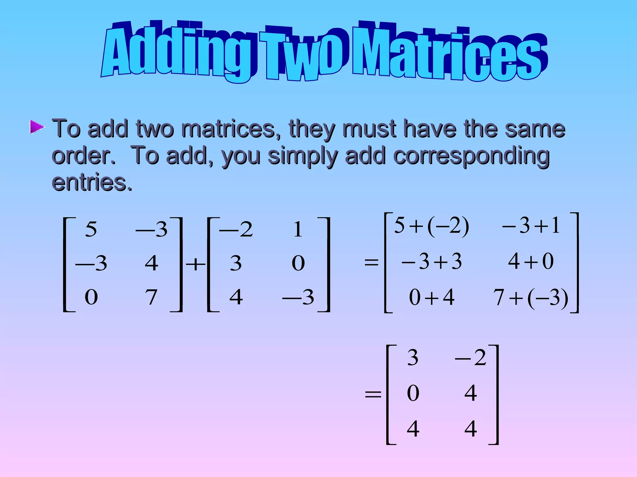 To add two matrices, they must have the sameTo add two matrices, they must have the same
order. To add, you simply add correspondingorder. To add, you simply add corresponding
entries.entries.










−
−
+










−
−
34
03
12
70
43
35










−++
++−
+−−+
=
)3(740
0433
13)2(5









 −
=
44
40
23
 