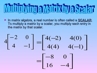In matrix algebra, a real number is often called aIn matrix algebra, a real number is often called a SCALARSCALAR..
To multiply a matrix by a scalar, you multiply each entry inTo multiply a matrix by a scalar, you multiply each entry in
the matrix by that scalar.the matrix by that scalar.






−
−
14
02
4






−
−
=
416
08






−
−
=
)1(4)4(4
)0(4)2(4
 