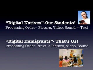 “Digital Natives”-Our Students!
Processing Order - Picture, Video, Sound -> Text


“Digital Immigrants”- That’s Us!
Processing Order - Text--> Picture, Video, Sound




                                 http://www.ﬂickr.com/photos/judybaxter/5484879/sizes/l/
 