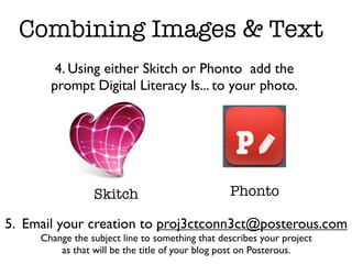 Combining Images & Text
        4. Using either Skitch or Phonto add the
       prompt Digital Literacy Is... to your photo.




                 Skitch                          Phonto

5. Email your creation to proj3ctconn3ct@posterous.com
     Change the subject line to something that describes your project
         as that will be the title of your blog post on Posterous.
 