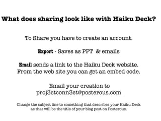 What does sharing look like with Haiku Deck?

        To Share you have to create an account.

               Export - Saves as PPT & emails

     Email sends a link to the Haiku Deck website.
    From the web site you can get an embed code.

                   Email your creation to
              proj3ctconn3ct@posterous.com

    Change the subject line to something that describes your Haiku Deck
          as that will be the title of your blog post on Posterous.
 