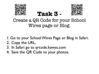 Task 3 -
   Create a QR Code for your School
          Wires page or Blog.

1. Go to your School Wires Page or Blog in Safari.
2. Copy the URL.
3. In Safari go to qrcode.kawya.com
4. Save the QR Code to your photos.
 