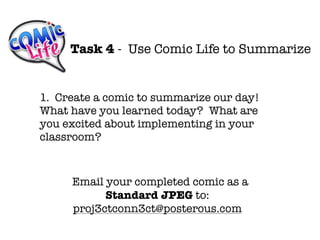 Task 4 - Use Comic Life to Summarize


1. Create a comic to summarize our day!
What have you learned today? What are
you excited about implementing in your
classroom?


     Email your completed comic as a
           Standard JPEG to:
     proj3ctconn3ct@posterous.com
 