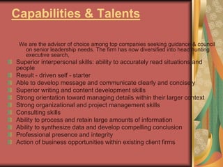 Capabilities & Talents
We are the advisor of choice among top companies seeking guidance & council
on senior leadership needs. The firm has now diversified into head hunting
executive search,
Superior interpersonal skills: ability to accurately read situations and
people
Result - driven self - starter
Able to develop message and communicate clearly and concisely
Superior writing and content development skills
Strong orientation toward managing details within their larger context
Strong organizational and project management skills
Consulting skills
Ability to process and retain large amounts of information
Ability to synthesize data and develop compelling conclusion
Professional presence and integrity
Action of business opportunities within existing client firms
 