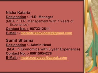 Nisha Kataria
Designation :- H.R. Manager
(MBA in H.R. Management With 7 Years of
Experience)
Contact No. :- 9873312611
E-Mail :- msmatrixsevices6@gmail.com
Sumit Sharma
Designation :- Admin Head
(M.A. in Economics with 3 year Experience)
Contact No. :- 09015654278
E-Mail :- matrixservices@zapak.com
 