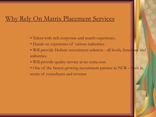 Why Rely On Matrix Placement Services
• Talent with rich corporate and search experience..
• Hands on experience of various industries.
• Will provide Holistic recruitment solution - all levels, functions and
industries.
• Will provide quality service at no extra cost.
• One of the fastest growing recruitment partner in NCR – both in
terms of consultants and revenue
 