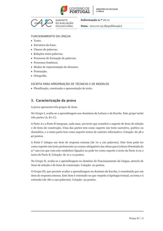 Informação n.º 26.12

                                          Data: 2012.01.05 (Republicação)


FUNCIONAMENTO da Língua
•• Texto;
•• Estrutura da frase;
•• Classes de palavras;
•• Relações entre palavras;
•• Processos de formação de palavras;
•• Processos fonéticos;
•• Modos de representação do discurso;
•• Pontuação;
•• Ortografia.


Escrita para Apropriação de Técnicas e de Modelos
•• Planificação, construção e apresentação de texto.



3. Caracterização da prova
A prova apresenta três grupos de itens.

No Grupo I, avalia-se a aprendizagem nos domínios da Leitura e da Escrita. Este grupo inclui
três partes (A, B e C).

A Parte A e a Parte B integram, cada uma, um texto que constitui o suporte de itens de seleção
e de itens de construção. Uma das partes tem como suporte um texto narrativo, poético ou
dramático, e a outra parte tem como suporte textos de carácter informativo. Cotação: de 38 a
40 pontos.

A Parte C integra um item de resposta extensa (de 70 a 120 palavras). Este item pode ter
como suporte um texto pertencente ao corpus obrigatório das obras para Leitura Orientada do
9.º ano (ou que com este estabelece ligação) ou pode ter como suporte o texto da Parte A ou o
texto da Parte B. Cotação: de 10 a 12 pontos.

No Grupo II, avalia-se a aprendizagem no domínio do Funcionamento da Língua, através de
itens de seleção e de itens de construção. Cotação: 20 pontos.

O Grupo III, que permite avaliar a aprendizagem no domínio da Escrita, é constituído por um
item de resposta extensa. Este item é orientado no que respeita à tipologia textual, ao tema e à
extensão (de 180 a 240 palavras). Cotação: 30 pontos.




                                                                                   Prova 91 | 3
 