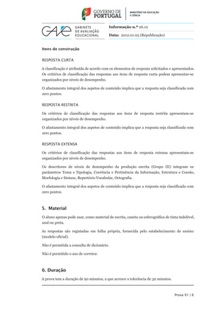 Informação n.º 26.12

                                         Data: 2012.01.05 (Republicação)


Itens de construção


Resposta curta

A classificação é atribuída de acordo com os elementos de resposta solicitados e apresentados.
Os critérios de classificação das respostas aos itens de resposta curta podem apresentar-se
organizados por níveis de desempenho.

O afastamento integral dos aspetos de conteúdo implica que a resposta seja classificada com
zero pontos.


Resposta restrita

Os critérios de classificação das respostas aos itens de resposta restrita apresentam-se
organizados por níveis de desempenho.

O afastamento integral dos aspetos de conteúdo implica que a resposta seja classificada com
zero pontos.


Resposta extensa

Os critérios de classificação das respostas aos itens de resposta extensa apresentam-se
organizados por níveis de desempenho.

Os descritores de níveis de desempenho da produção escrita (Grupo III) integram os
parâmetros Tema e Tipologia, Coerência e Pertinência da Informação, Estrutura e Coesão,
Morfologia e Sintaxe, Repertório Vocabular, Ortografia.

O afastamento integral dos aspetos de conteúdo implica que a resposta seja classificada com
zero pontos.



5. Material
O aluno apenas pode usar, como material de escrita, caneta ou esferográfica de tinta indelével,
azul ou preta.

As respostas são registadas em folha própria, fornecida pelo estabelecimento de ensino
(modelo oficial).

Não é permitida a consulta de dicionário.

Não é permitido o uso de corretor.



6. Duração
A prova tem a duração de 90 minutos, a que acresce a tolerância de 30 minutos.



                                                                                  Prova 91 | 6
 