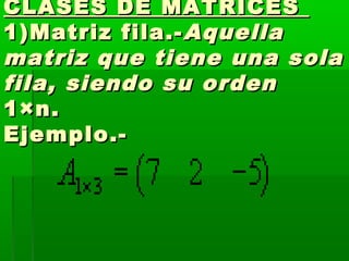 CLASES DE MATRICESCLASES DE MATRICES
1)Matriz fila.-1)Matriz fila.- AquellaAquella
matriz que tiene una solamatriz que tiene una sola
fila, siendo su orden fila, siendo su orden 
1×n.1×n.
Ejemplo.-Ejemplo.-
 