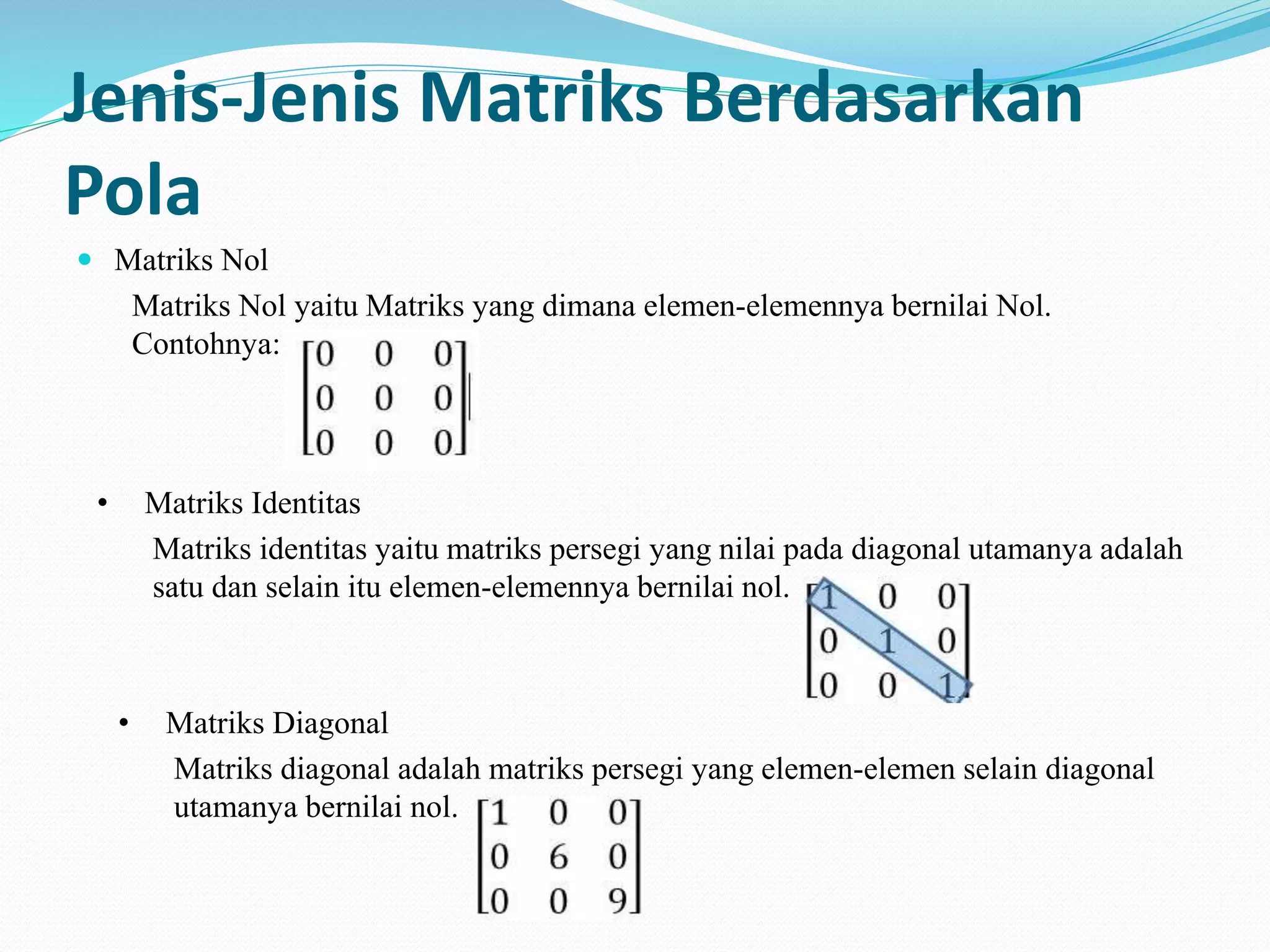 Jenis-Jenis Matriks Berdasarkan
Pola
 Matriks Nol
Matriks Nol yaitu Matriks yang dimana elemen-elemennya bernilai Nol.
Contohnya:
• Matriks Identitas
Matriks identitas yaitu matriks persegi yang nilai pada diagonal utamanya adalah
satu dan selain itu elemen-elemennya bernilai nol.
• Matriks Diagonal
Matriks diagonal adalah matriks persegi yang elemen-elemen selain diagonal
utamanya bernilai nol.
 
