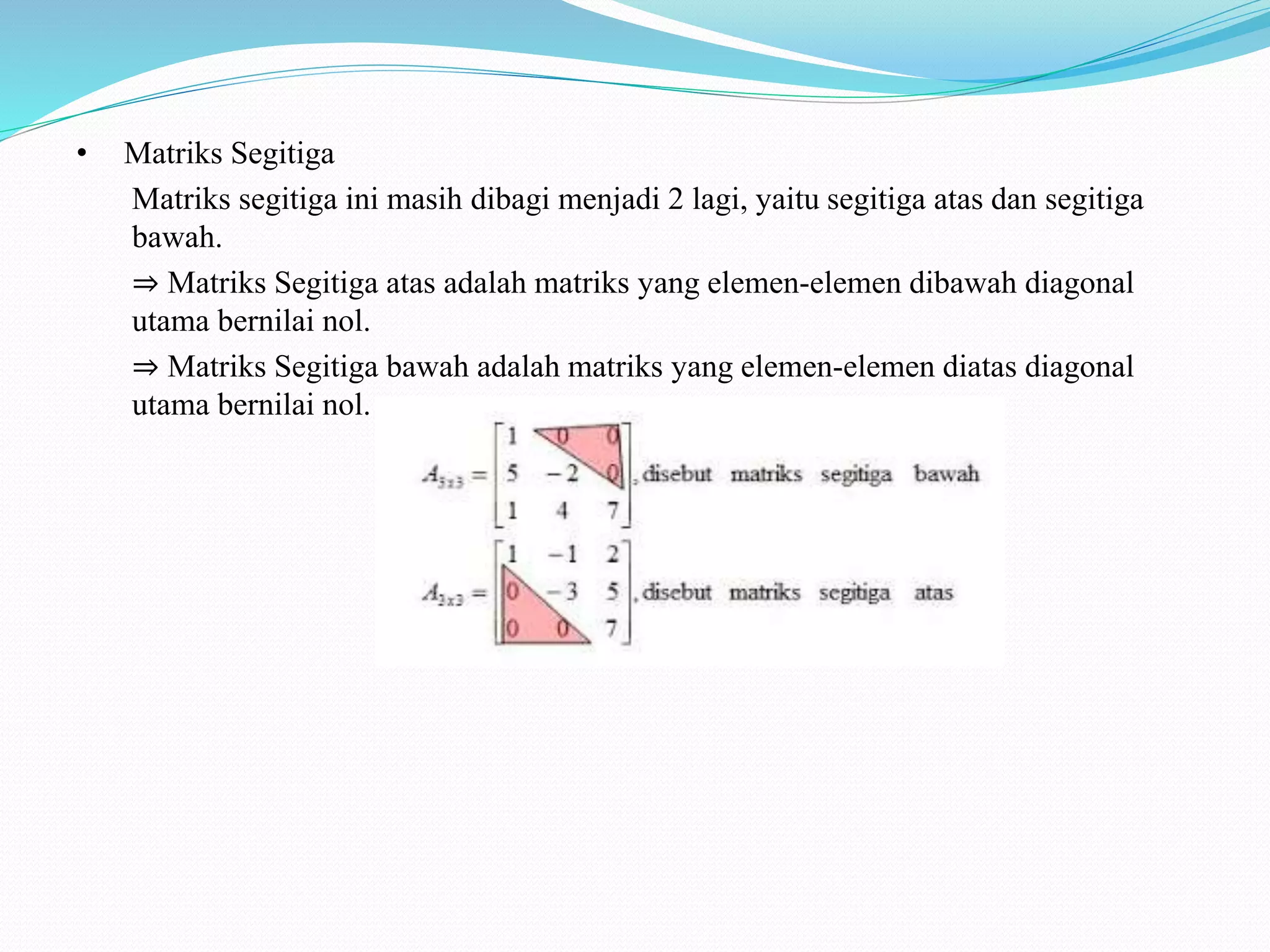 • Matriks Segitiga
Matriks segitiga ini masih dibagi menjadi 2 lagi, yaitu segitiga atas dan segitiga
bawah.
⇒ Matriks Segitiga atas adalah matriks yang elemen-elemen dibawah diagonal
utama bernilai nol.
⇒ Matriks Segitiga bawah adalah matriks yang elemen-elemen diatas diagonal
utama bernilai nol.
 