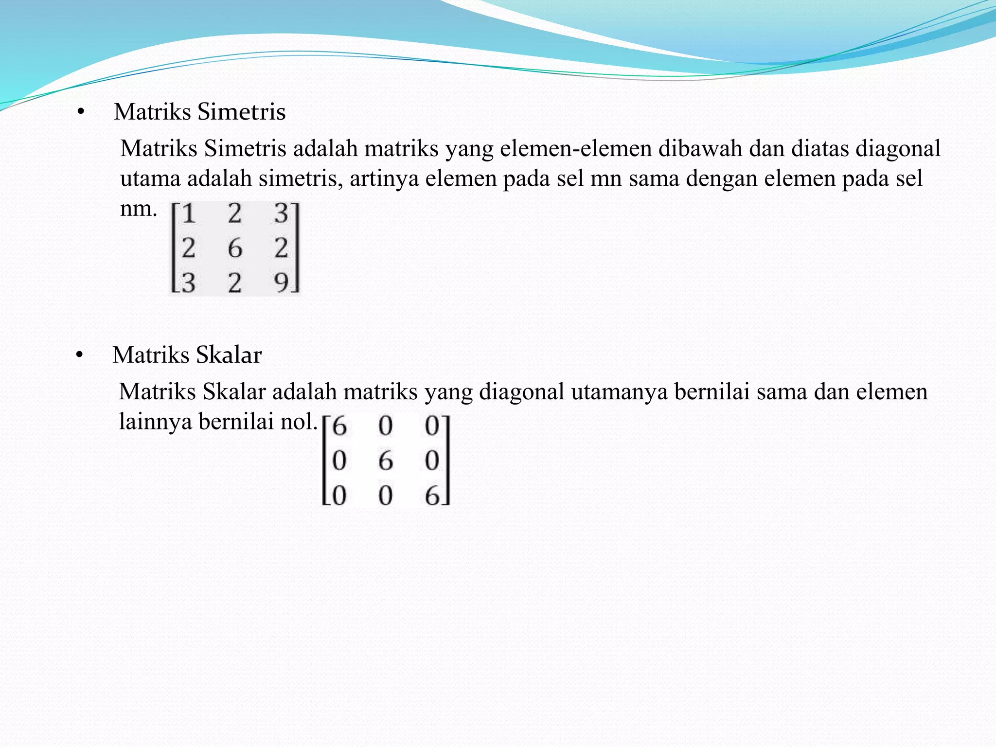 • Matriks Simetris
Matriks Simetris adalah matriks yang elemen-elemen dibawah dan diatas diagonal
utama adalah simetris, artinya elemen pada sel mn sama dengan elemen pada sel
nm.
• Matriks Skalar
Matriks Skalar adalah matriks yang diagonal utamanya bernilai sama dan elemen
lainnya bernilai nol.
 