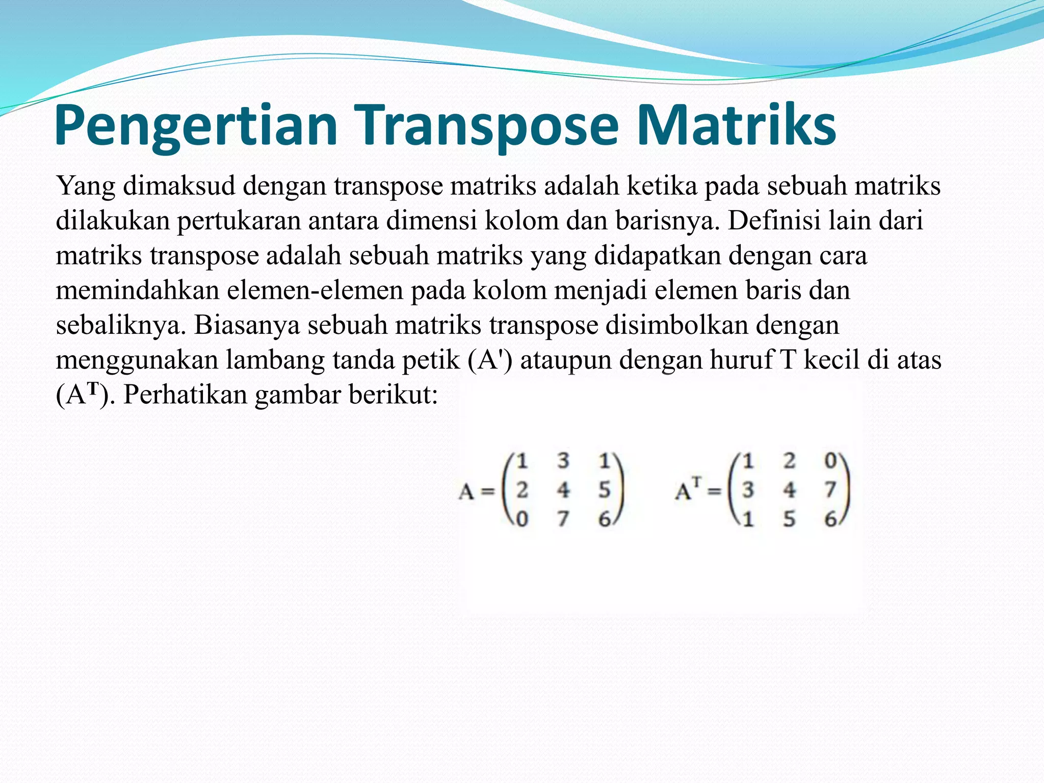 Pengertian Transpose Matriks
Yang dimaksud dengan transpose matriks adalah ketika pada sebuah matriks
dilakukan pertukaran antara dimensi kolom dan barisnya. Definisi lain dari
matriks transpose adalah sebuah matriks yang didapatkan dengan cara
memindahkan elemen-elemen pada kolom menjadi elemen baris dan
sebaliknya. Biasanya sebuah matriks transpose disimbolkan dengan
menggunakan lambang tanda petik (A') ataupun dengan huruf T kecil di atas
(AT). Perhatikan gambar berikut:
 