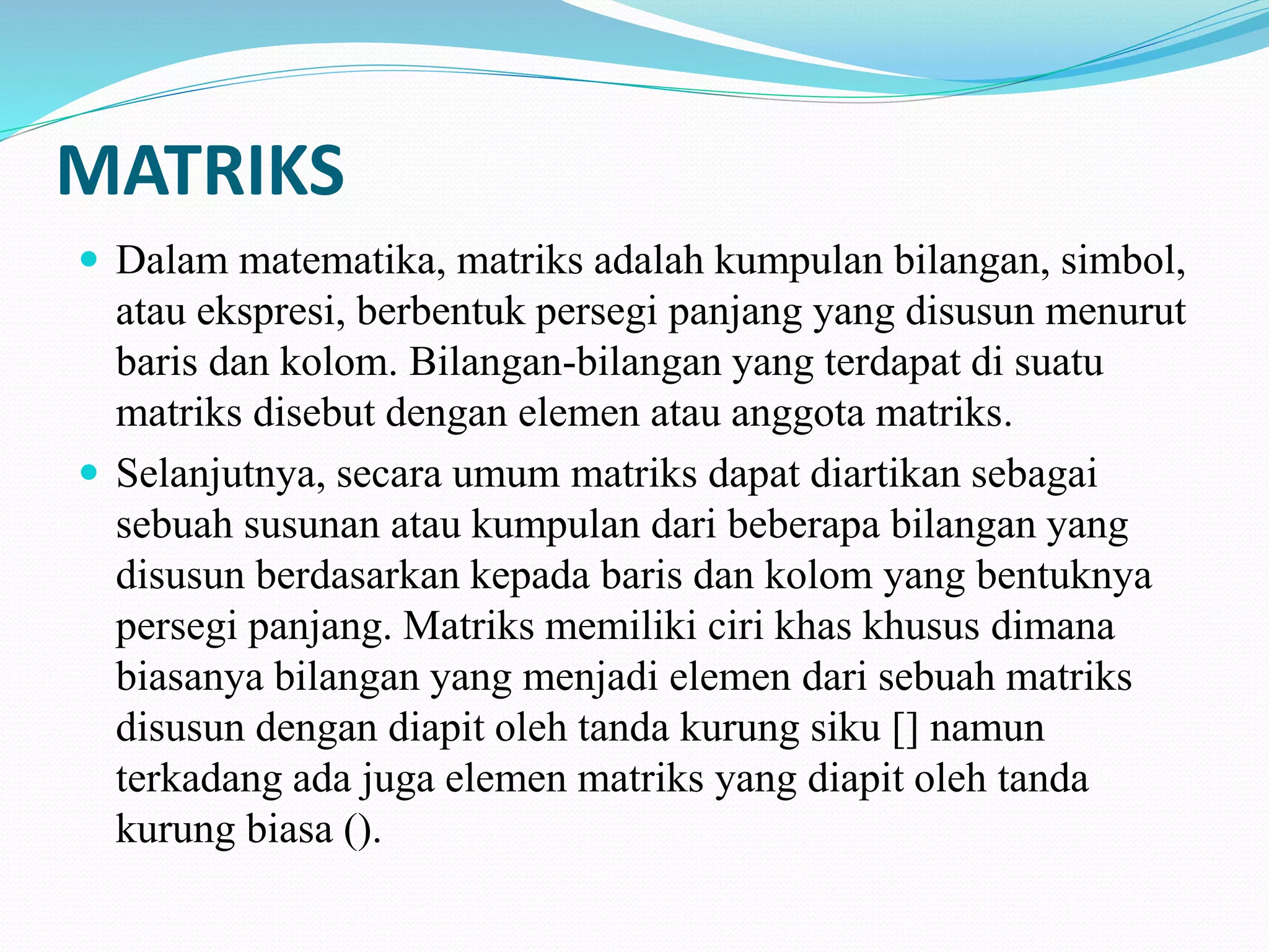 MATRIKS
 Dalam matematika, matriks adalah kumpulan bilangan, simbol,
atau ekspresi, berbentuk persegi panjang yang disusun menurut
baris dan kolom. Bilangan-bilangan yang terdapat di suatu
matriks disebut dengan elemen atau anggota matriks.
 Selanjutnya, secara umum matriks dapat diartikan sebagai
sebuah susunan atau kumpulan dari beberapa bilangan yang
disusun berdasarkan kepada baris dan kolom yang bentuknya
persegi panjang. Matriks memiliki ciri khas khusus dimana
biasanya bilangan yang menjadi elemen dari sebuah matriks
disusun dengan diapit oleh tanda kurung siku [] namun
terkadang ada juga elemen matriks yang diapit oleh tanda
kurung biasa ().
 