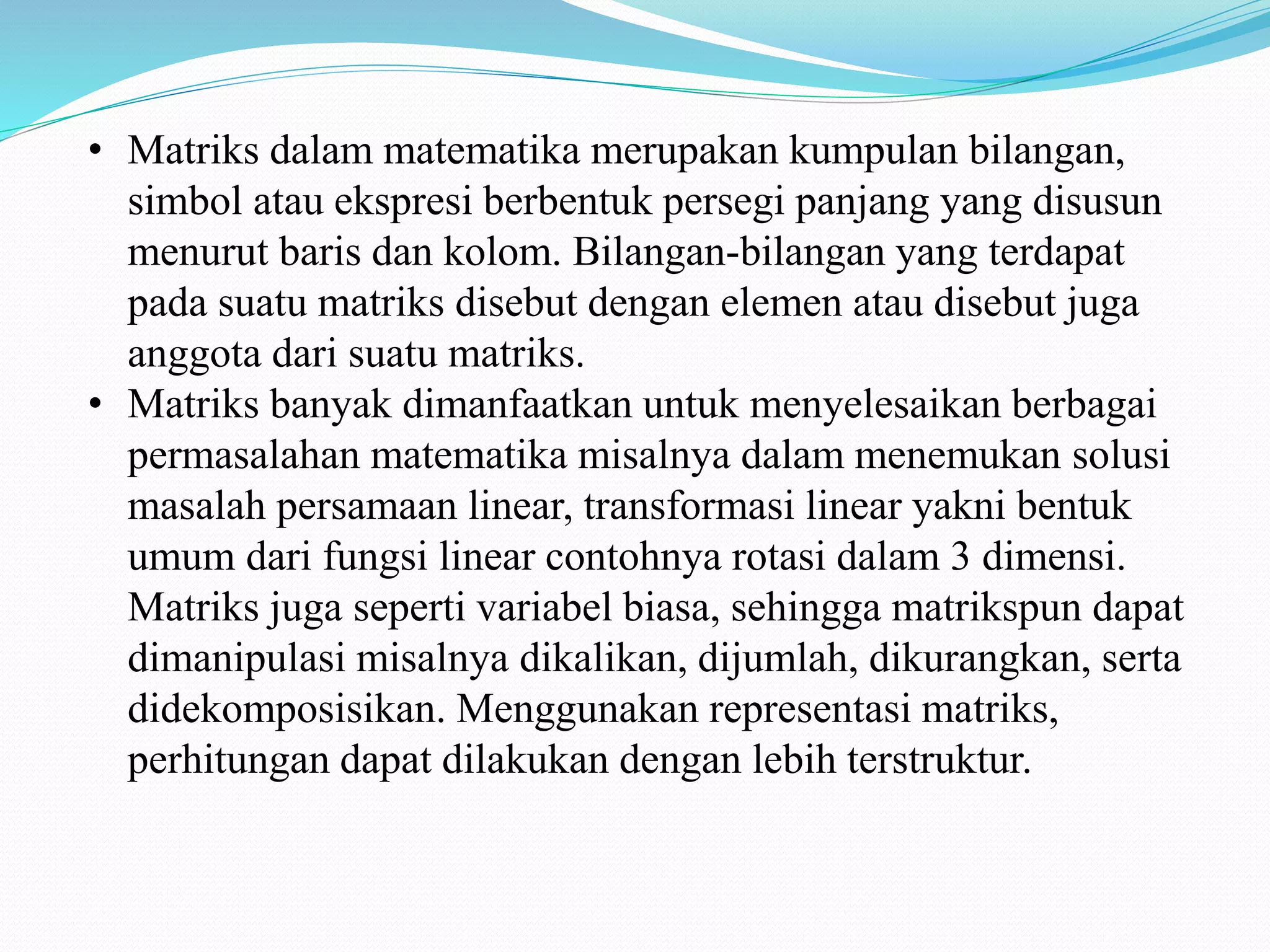 • Matriks dalam matematika merupakan kumpulan bilangan,
simbol atau ekspresi berbentuk persegi panjang yang disusun
menurut baris dan kolom. Bilangan-bilangan yang terdapat
pada suatu matriks disebut dengan elemen atau disebut juga
anggota dari suatu matriks.
• Matriks banyak dimanfaatkan untuk menyelesaikan berbagai
permasalahan matematika misalnya dalam menemukan solusi
masalah persamaan linear, transformasi linear yakni bentuk
umum dari fungsi linear contohnya rotasi dalam 3 dimensi.
Matriks juga seperti variabel biasa, sehingga matrikspun dapat
dimanipulasi misalnya dikalikan, dijumlah, dikurangkan, serta
didekomposisikan. Menggunakan representasi matriks,
perhitungan dapat dilakukan dengan lebih terstruktur.
 