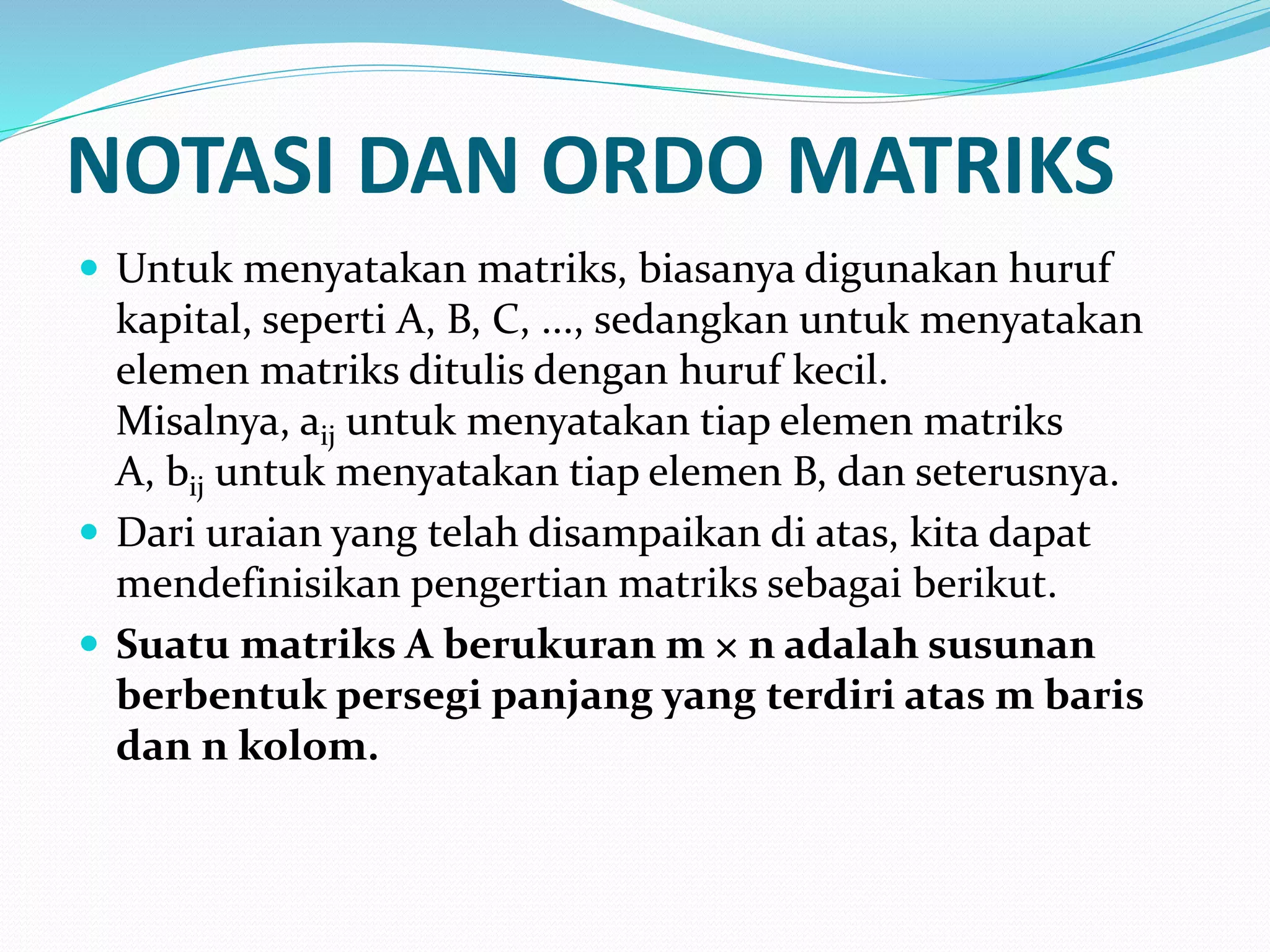 NOTASI DAN ORDO MATRIKS
 Untuk menyatakan matriks, biasanya digunakan huruf
kapital, seperti A, B, C, ..., sedangkan untuk menyatakan
elemen matriks ditulis dengan huruf kecil.
Misalnya, aij untuk menyatakan tiap elemen matriks
A, bij untuk menyatakan tiap elemen B, dan seterusnya.
 Dari uraian yang telah disampaikan di atas, kita dapat
mendefinisikan pengertian matriks sebagai berikut.
 Suatu matriks A berukuran m × n adalah susunan
berbentuk persegi panjang yang terdiri atas m baris
dan n kolom.
 