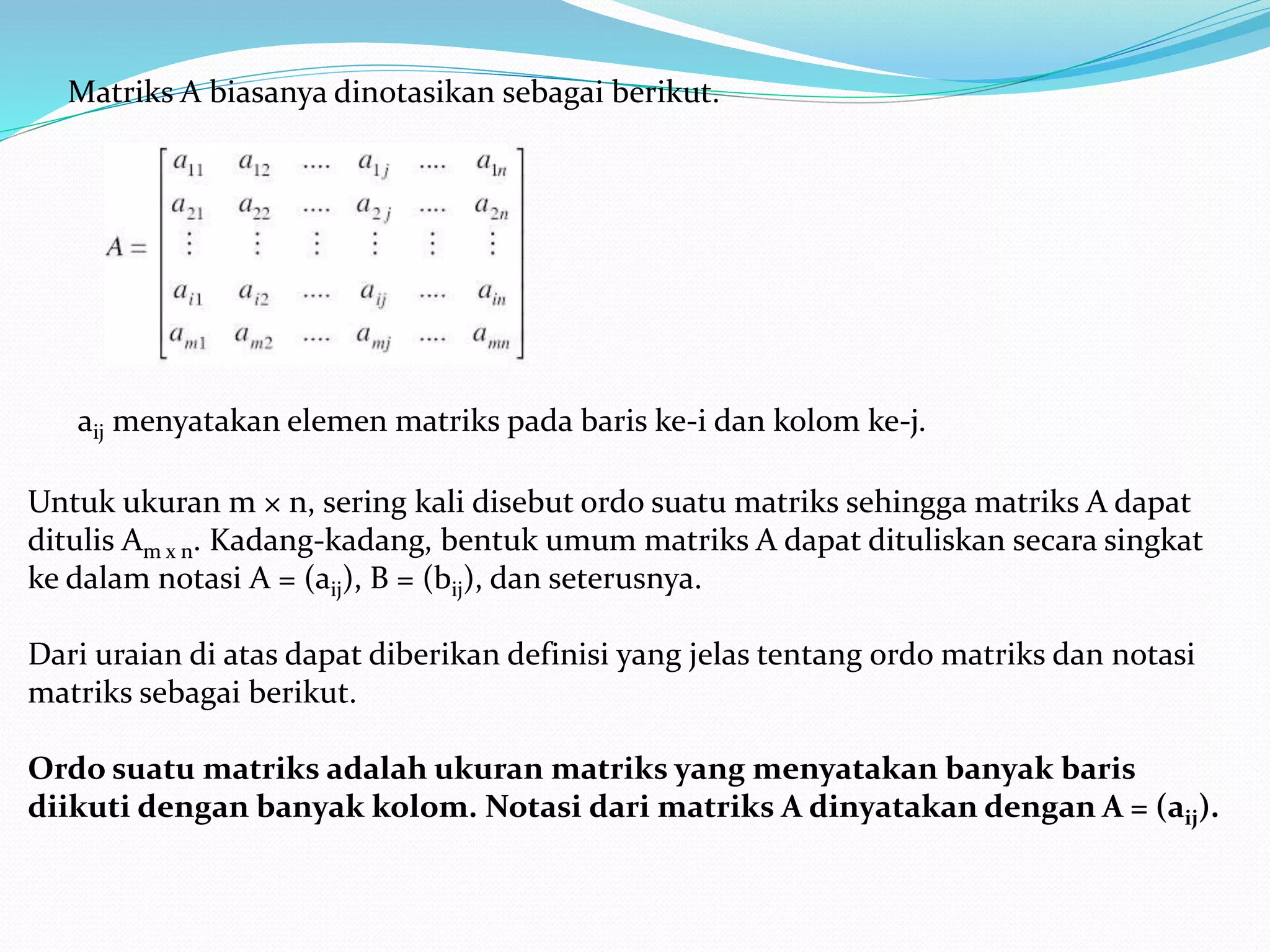 Matriks A biasanya dinotasikan sebagai berikut.
aij menyatakan elemen matriks pada baris ke-i dan kolom ke-j.
Untuk ukuran m × n, sering kali disebut ordo suatu matriks sehingga matriks A dapat
ditulis Am x n. Kadang-kadang, bentuk umum matriks A dapat dituliskan secara singkat
ke dalam notasi A = (aij), B = (bij), dan seterusnya.
Dari uraian di atas dapat diberikan definisi yang jelas tentang ordo matriks dan notasi
matriks sebagai berikut.
Ordo suatu matriks adalah ukuran matriks yang menyatakan banyak baris
diikuti dengan banyak kolom. Notasi dari matriks A dinyatakan dengan A = (aij).
 