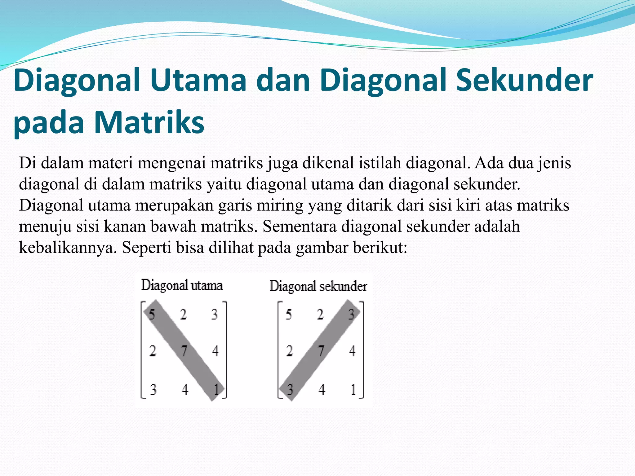 Diagonal Utama dan Diagonal Sekunder
pada Matriks
Di dalam materi mengenai matriks juga dikenal istilah diagonal. Ada dua jenis
diagonal di dalam matriks yaitu diagonal utama dan diagonal sekunder.
Diagonal utama merupakan garis miring yang ditarik dari sisi kiri atas matriks
menuju sisi kanan bawah matriks. Sementara diagonal sekunder adalah
kebalikannya. Seperti bisa dilihat pada gambar berikut:
 