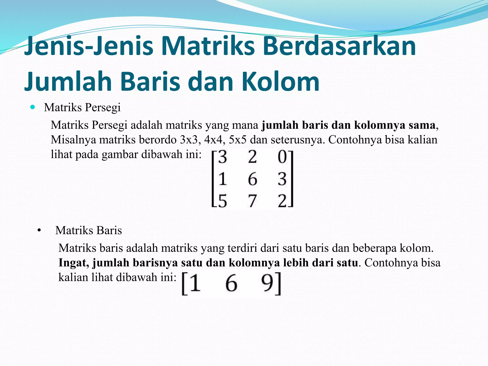 Jenis-Jenis Matriks Berdasarkan
Jumlah Baris dan Kolom
 Matriks Persegi
Matriks Persegi adalah matriks yang mana jumlah baris dan kolomnya sama,
Misalnya matriks berordo 3x3, 4x4, 5x5 dan seterusnya. Contohnya bisa kalian
lihat pada gambar dibawah ini:
• Matriks Baris
Matriks baris adalah matriks yang terdiri dari satu baris dan beberapa kolom.
Ingat, jumlah barisnya satu dan kolomnya lebih dari satu. Contohnya bisa
kalian lihat dibawah ini:
 