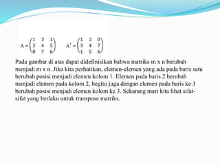 Pada gambar di atas dapat didefinisikan bahwa matriks m x n berubah
menjadi m x n. Jika kita perhatikan, elemen-elemen yang ada pada baris satu
berubah posisi menjadi elemen kolom 1. Elemen pada baris 2 berubah
menjadi elemen pada kolom 2, begitu juga dengan elemen pada baris ke 3
berubah posisi menjadi elemen kolom ke 3. Sekarang mari kita lihat sifat-
sifat yang berlaku untuk transpose matriks.
 