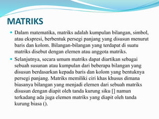 MATRIKS
 Dalam matematika, matriks adalah kumpulan bilangan, simbol,
atau ekspresi, berbentuk persegi panjang yang disusun menurut
baris dan kolom. Bilangan-bilangan yang terdapat di suatu
matriks disebut dengan elemen atau anggota matriks.
 Selanjutnya, secara umum matriks dapat diartikan sebagai
sebuah susunan atau kumpulan dari beberapa bilangan yang
disusun berdasarkan kepada baris dan kolom yang bentuknya
persegi panjang. Matriks memiliki ciri khas khusus dimana
biasanya bilangan yang menjadi elemen dari sebuah matriks
disusun dengan diapit oleh tanda kurung siku [] namun
terkadang ada juga elemen matriks yang diapit oleh tanda
kurung biasa ().
 