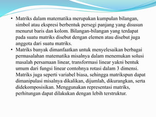 • Matriks dalam matematika merupakan kumpulan bilangan,
simbol atau ekspresi berbentuk persegi panjang yang disusun
menurut baris dan kolom. Bilangan-bilangan yang terdapat
pada suatu matriks disebut dengan elemen atau disebut juga
anggota dari suatu matriks.
• Matriks banyak dimanfaatkan untuk menyelesaikan berbagai
permasalahan matematika misalnya dalam menemukan solusi
masalah persamaan linear, transformasi linear yakni bentuk
umum dari fungsi linear contohnya rotasi dalam 3 dimensi.
Matriks juga seperti variabel biasa, sehingga matrikspun dapat
dimanipulasi misalnya dikalikan, dijumlah, dikurangkan, serta
didekomposisikan. Menggunakan representasi matriks,
perhitungan dapat dilakukan dengan lebih terstruktur.
 