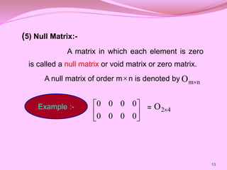 (5) Null Matrix:-
A matrix in which each element is zero
is called a null matrix or void matrix or zero matrix.
A null matrix of order m n is denoted by
=
13
 n
m
O 
Example :-






0
0
0
0
0
0
0
0
4
2
O 
 