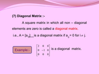 (7) Diagonal Matrix :-
A square matrix in which all non – diagonal
elements are zero is called a diagonal matrix.
i.e., A = [a ] is a diagonal matrix if a = 0 for i j.
is a diagonal matrix.
ij n
n ij 
Example:-











0
0
0
0
1
0
0
0
2
 