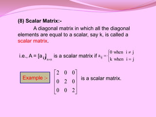 (8) Scalar Matrix:-
A diagonal matrix in which all the diagonal
elements are equal to a scalar, say k, is called a
scalar matrix.
i.e., A = [a ] is a scalar matrix if
is a scalar matrix.










2
0
0
0
2
0
0
0
2
ij n
n 





j
i
when
k
j
i
when
0
aij
Example :-
 