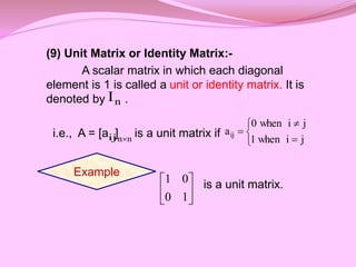 (9) Unit Matrix or Identity Matrix:-
A scalar matrix in which each diagonal
element is 1 is called a unit or identity matrix. It is
denoted by .
i.e., A = [a ] is a unit matrix if
is a unit matrix.
n
I
ij n
n 





j
i
when
1
j
i
when
0
aij
Example






1
0
0
1
 