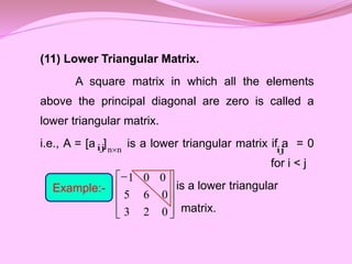 (11) Lower Triangular Matrix.
A square matrix in which all the elements
above the principal diagonal are zero is called a
lower triangular matrix.
i.e., A = [a ] is a lower triangular matrix if a = 0
for i < j
is a lower triangular
matrix.
ij n
n ij
Example:-










0
2
3
0
6
5
0
0
1
 