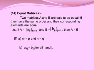 (14) Equal Matrices:-
Two matrices A and B are said to be equal iff
they have the same order and their corresponding
elements are equal.
i.e., if A = and B = , then A = B
iff a) m = p and n = q
b) a = b for all i and j.
q
p
ij]
b
[ 
n
m
ij]
a
[ 
ij ij
 
