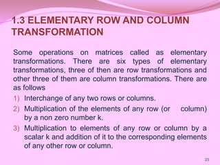 1.3 ELEMENTARY ROW AND COLUMN
TRANSFORMATION
Some operations on matrices called as elementary
transformations. There are six types of elementary
transformations, three of then are row transformations and
other three of them are column transformations. There are
as follows
1) Interchange of any two rows or columns.
2) Multiplication of the elements of any row (or column)
by a non zero number k.
3) Multiplication to elements of any row or column by a
scalar k and addition of it to the corresponding elements
of any other row or column.
23
 