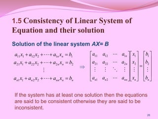 1.5 Consistency of Linear System of
Equation and their solution
Solution of the linear system AX= B
26
n
n
nn
n
n
n
n
n
n
b
x
a
x
a
x
a
b
x
a
x
a
x
a
b
x
a
x
a
x
a
















2
2
1
1
2
2
2
22
1
21
1
1
2
12
1
11





































n
n
nn
n
n
n
n
b
b
b
x
x
x
a
a
a
a
a
a
a
a
a









2
1
2
1
2
1
2
22
21
1
12
11

If the system has at least one solution then the equations
are said to be consistent otherwise they are said to be
inconsistent.
 