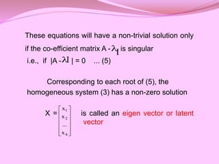 These equations will have a non-trivial solution only
if the co-efficient matrix A - is singular
i.e., if |A - | = 0 ... (5)
Corresponding to each root of (5), the
homogeneous system (3) has a non-zero solution
X = is called an eigen vector or latent
vector

I
I













4
2
1
x
...
x
x
 