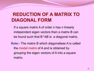 REDUCTION OF A MATRIX TO
DIAGONAL FORM
If a square matrix A of order n has n linearly
independent eigen vectors then a matrix B can
be found such that B-1AB is a diagonal matrix.
Note:- The matrix B which diagonalises A is called
the modal matrix of A and is obtained by
grouping the eigen vectors of A into a square
matrix.
55
 