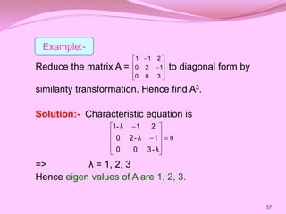 Reduce the matrix A = to diagonal form by
similarity transformation. Hence find A3.
Solution:- Characteristic equation is
=> λ = 1, 2, 3
Hence eigen values of A are 1, 2, 3.












3
0
0
1
2
0
2
1
1
57
0













λ
-
3
0
0
1
λ
-
2
0
2
1
λ
1-
Example:-
 
