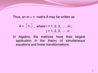 Thus, an m n matrix A may be written as
A = , where i = 1, 2, 3, … , m ;
j = 1, 2, 3, … , n
In Algebra, the matrices have their largest
application in the theory of simultaneous
equations and linear transformations.

6
ij
a
 
 
 