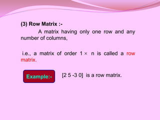 (3) Row Matrix :-
A matrix having only one row and any
number of columns,
i.e., a matrix of order 1 n is called a row
matrix.
[2 5 -3 0] is a row matrix.

Example:-
 