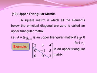 (10) Upper Triangular Matrix.
A square matrix in which all the elements
below the principal diagonal are zero is called an
upper triangular matrix.
i.e., A = [a ] is an upper triangular matrix if a = 0
for i > j
is an upper triangular
matrix











3
0
0
5
1
0
4
3
2
ij n
n ij
Example:-
 