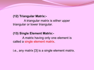 (12) Triangular Matrix:-
A triangular matrix is either upper
triangular or lower triangular.
(13) Single Element Matrix:-
A matrix having only one element is
called a single element matrix.
i.e., any matrix [3] is a single element matrix.
 