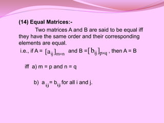 (14) Equal Matrices:-
Two matrices A and B are said to be equal iff
they have the same order and their corresponding
elements are equal.
i.e., if A = and B = , then A = B
iff a) m = p and n = q
b) a = b for all i and j.
q
p
ij]
b
[ 
n
m
ij]
a
[ 
ij ij
 