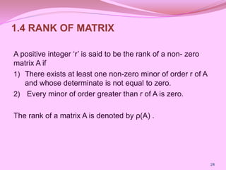 1.4 RANK OF MATRIX
A positive integer ‘r’ is said to be the rank of a non- zero
matrix A if
1) There exists at least one non-zero minor of order r of A
and whose determinate is not equal to zero.
2) Every minor of order greater than r of A is zero.
The rank of a matrix A is denoted by ρ(A) .
24
 