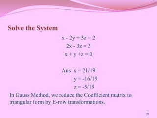 Solve the System
x - 2y + 3z = 2
2x - 3z = 3
x + y +z = 0
Ans x = 21/19
y = -16/19
z = -5/19
In Gauss Method, we reduce the Coefficient matrix to
triangular form by E-row transformations.
27
 