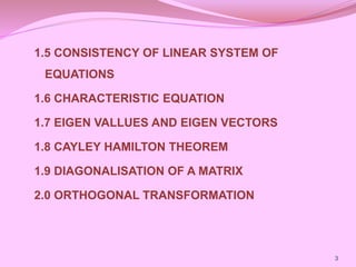 1.5 CONSISTENCY OF LINEAR SYSTEM OF
EQUATIONS
1.6 CHARACTERISTIC EQUATION
1.7 EIGEN VALLUES AND EIGEN VECTORS
1.8 CAYLEY HAMILTON THEOREM
1.9 DIAGONALISATION OF A MATRIX
2.0 ORTHOGONAL TRANSFORMATION
3
 