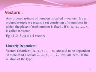 Vectors :
Any ordered n-tuple of numbers is called n-vectors . By an
ordered n-tuple we means a set consisting of n-numbers in
which the place of each number is fixed . If x1, x2, x3, ….. xn
is called n-vector.
Eg. (1 ,2 ,3 ,4) is a 4 vectors
Linearly Dependent :
Vectors (Matrices ) x1, x2, x3, ….. xn are said to be dependent
.if there exist r scalars λ1, λ2, λ3, ….. λn . Not all zero . If the
relation of the type
31
 