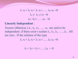 λ1 x1+ λ2 x2+ λ3 x3+….. λn xn =0
λ1 ≠ λ2 ≠ λ3 =0
λ4 =λ5=….. λn =0
Linearly Independent :
Vectors (Matrices ) x1, x2, x3, ….. xn are said to be
independent .if there exist r scalars λ1, λ2, λ3, ….. λn . All
are zero . If the relation of the type
λ1 x1+ λ2 x2+ λ3 x3+….. λn xn =0
λ1 = λ2 = λ3 =….. λn = 0
32
 