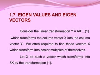 Consider the linear transformation Y = AX ...(1)
which transforms the column vector X into the column
vector Y. We often required to find those vectors X
which transform into scalar multiples of themselves.
Let X be such a vector which transforms into
λX by the transformation (1).
1.7 EIGEN VALUES AND EIGEN
VECTORS
 