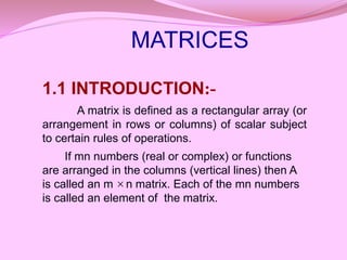 1.1 INTRODUCTION:-
A matrix is defined as a rectangular array (or
arrangement in rows or columns) of scalar subject
to certain rules of operations.
If mn numbers (real or complex) or functions
are arranged in the columns (vertical lines) then A
is called an m n matrix. Each of the mn numbers
is called an element of the matrix.

MATRICES
 
