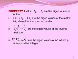 PROPERTY 1:- If λ1, λ2,…, λn are the eigen values of
A, then
i. k λ1, k λ2,…,k λn are the eigen values of the matrix
kA, where k is a non – zero scalar.
ii. are the eigen values of the inverse
matrix A-1.
iii. are the eigen values of Ap, where p
is any positive integer.
n
2
1 λ
1
,...,
λ
1
,
λ
1
p
n
p
2
p
1 λ
...,
,
λ
,
λ
40
 